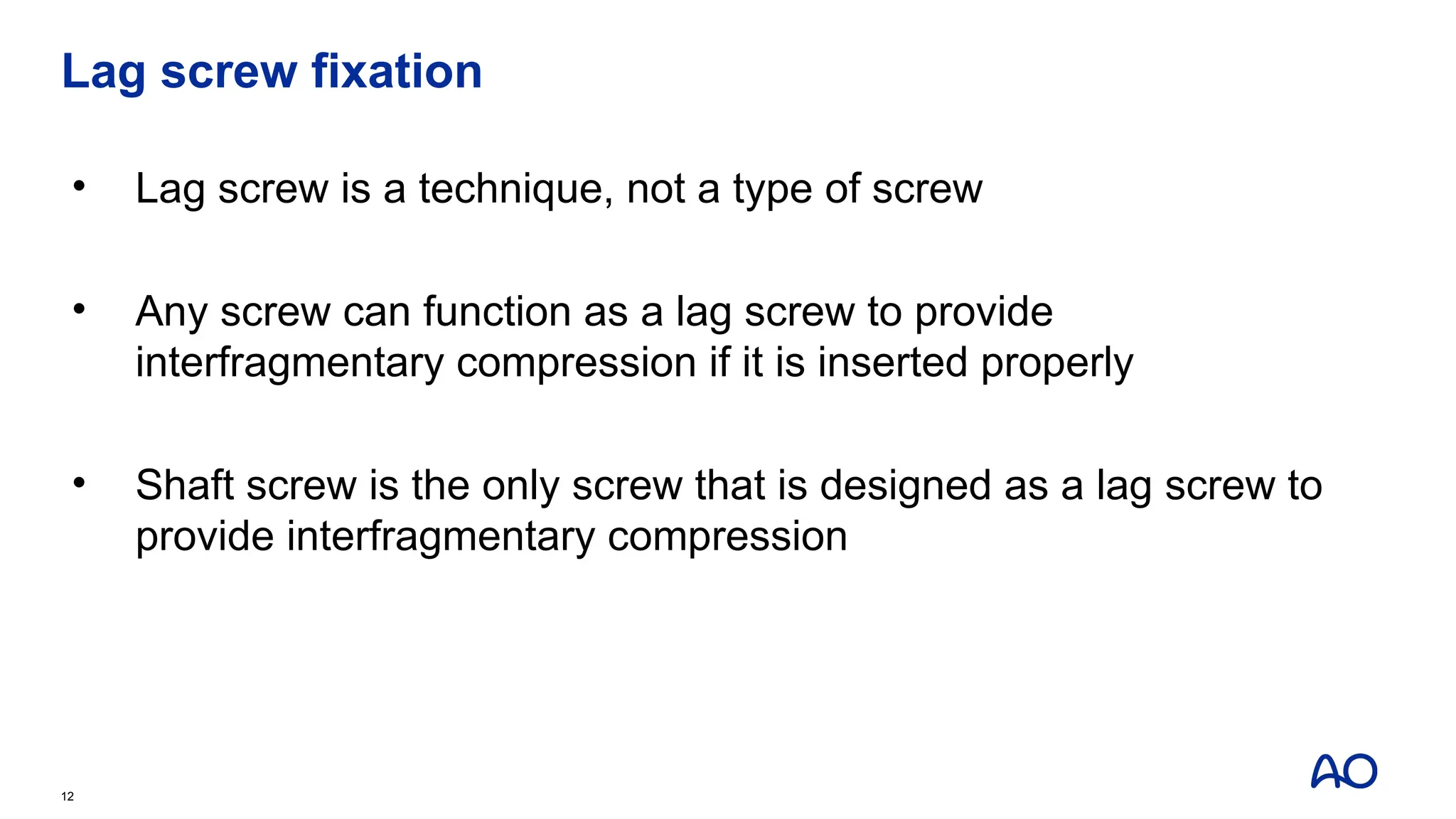 Lag screw fixation
• Lag screw is a technique, not a type of screw
• Any screw can function as a lag screw to provide
interfragmentary compression if it is inserted properly
• Shaft screw is the only screw that is designed as a lag screw to
provide interfragmentary compression
12
 