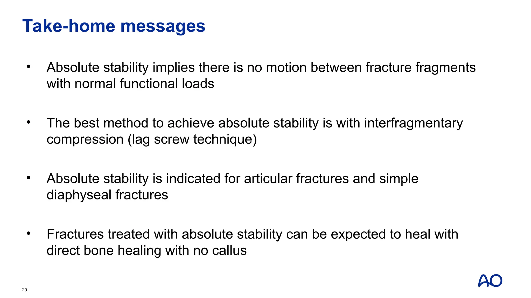 Take-home messages
• Absolute stability implies there is no motion between fracture fragments
with normal functional loads
• The best method to achieve absolute stability is with interfragmentary
compression (lag screw technique)
• Absolute stability is indicated for articular fractures and simple
diaphyseal fractures
• Fractures treated with absolute stability can be expected to heal with
direct bone healing with no callus
20
 