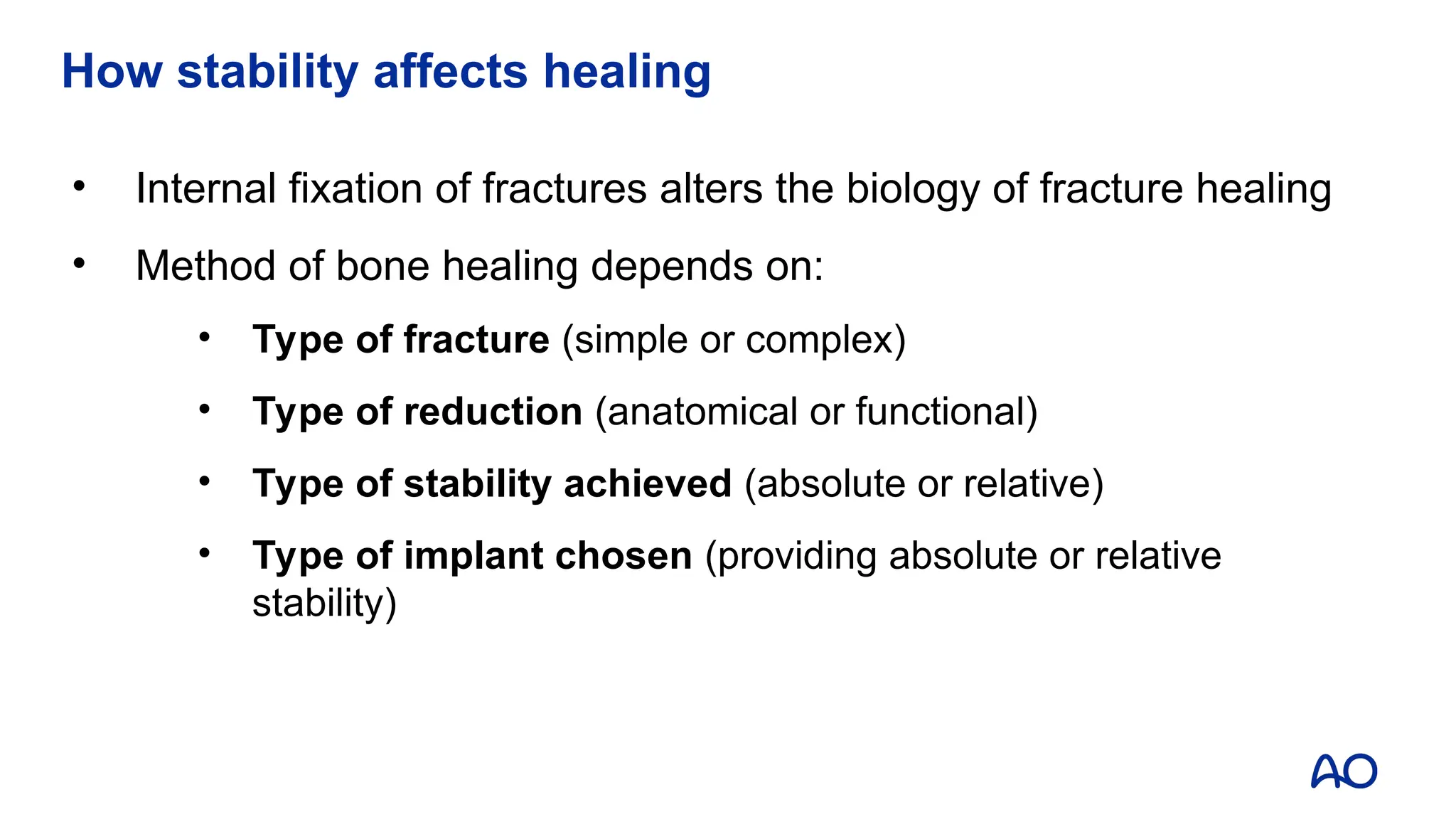 How stability affects healing
• Internal fixation of fractures alters the biology of fracture healing
• Method of bone healing depends on:
• Type of fracture (simple or complex)
• Type of reduction (anatomical or functional)
• Type of stability achieved (absolute or relative)
• Type of implant chosen (providing absolute or relative
stability)
 