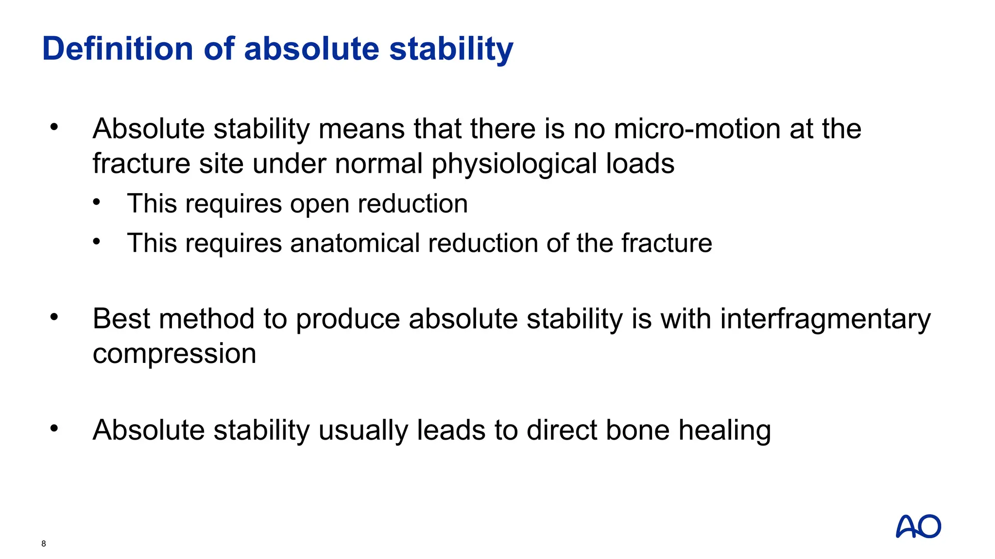 Definition of absolute stability
• Absolute stability means that there is no micro-motion at the
fracture site under normal physiological loads
• This requires open reduction
• This requires anatomical reduction of the fracture
• Best method to produce absolute stability is with interfragmentary
compression
• Absolute stability usually leads to direct bone healing
8
 