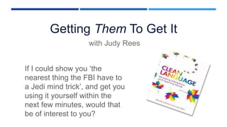 Getting Them To Get It
with Judy Rees
If I could show you ‘the
nearest thing the FBI have to
a Jedi mind trick’, and get you
using it yourself within the
next few minutes, would that
be of interest to you?
 