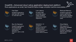 GraalOS—Advanced cloud native application deployment platform
Fast Start
GraalOS applications
start fast with virtually
no cold start cost
Low Latency
Excellent 99th
percentile latency
makes GraalOS
applications highly
responsive
Run On Demand
GraalOS applications
are automatically
suspended and
resumed on
demand—with no idle
cost
Applications, not
Containers
GraalOS uses the latest
advances in x86 and
AArch64 processor
architectures for hardware
enforced application
isolation without containers
Reduced Memory
GraalOS applications
require significantly
less memory resulting
in reduced operating
costs
Cloud Native
With support for
stateful and stateless
services and
functions, GraalOS is
ideal for cloud native
applications
Runs applications as small, fast GraalVM Native Image compiled machine executables
 