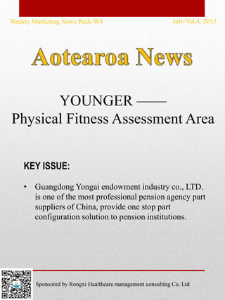 • Guangdong Yongai endowment industry co., LTD.
is one of the most professional pension agency part
suppliers of China, provide one stop part
configuration solution to pension institutions.
Weekly Marketing News Push-W4 July/Vol.4, 2015
KEY ISSUE:
Sponsored by Rongxi Healthcare management consulting Co. Ltd
YOUNGER ——
Physical Fitness Assessment Area
 