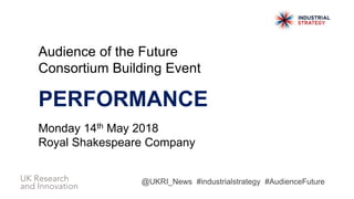 Audience of the Future
Consortium Building Event
PERFORMANCE
Monday 14th May 2018
Royal Shakespeare Company
@UKRI_News #industrialstrategy #AudienceFuture
 