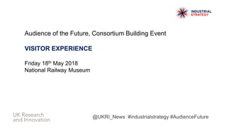 Audience of the Future, Consortium Building Event
VISITOR EXPERIENCE
Friday 18th May 2018
National Railway Museum
@UKRI_News #industrialstrategy #AudienceFuture
 