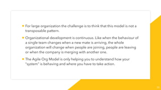 55
• For large organization the challenge is to think that this model is not a
transposable pattern.
• Organizational development is continuous. Like when the behaviour of
a single team changes when a new mate is arriving, the whole
organization will change when people are joining, people are leaving
or when the company is merging with another one.
• The Agile Org Model is only helping you to understand how your
“system” is behaving and where you have to take action.
 