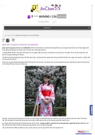 Nguồ n gố c trang phục ki-mo-no củ a Nhật Bản. Để là m một bộ kimono chuẩn cầ n khoảng 4500 lọn tơ và ngườ i thợ phải bỏ ra chı́ ı́t là 50 ngà y miệt
mà i lao động trên guồng sợi mớ i tạo ra thứ vải thı́ch hợp “không lập lại được”.
Trong tiếng Nhật “kimono” đơn giản chi là quầ n á o vớ i ý nghı̃a rộng của từ nà y, hay đúng hơn là “quốc phục” cổ truyền, khi so vớ i thứ trang phục của
ngườ i Âu mà ngườ i Nhật gọi là ”tofuku”.
Đó là kiểu á o choà ng vớ i ống tay rộng, vắt chéo trướ c ngực từ phải qua trá i ( ngược lại từ trá i qua phải chı̉ là dà nh cho ngườ i vừ a quá cố ) và được thắt
buộc bụng lại qua lưng eo.
Kimono của nam giớ i thườ ng là m bằng chấ t vải thô mà u tối và ı́t hoa văn, còn kimono phụ nữ thı̀ đa dạng về mà u sắc, chấ t liệu vải cũng như lối trang trı́-
tùy theo trạng thá i hay công việc tương ứ ng.
Cội nguồn căn bản của thứ trang phục cổ truyền và truyền thống của Nhật Bản nà y thực chấ t là sự pha trộn cá c kiểu ăn mặc của ngườ i Trung Hoa,
Triều Tiên và Mông Cổ, được đem á p dụng cho phù hợp vớ i điều kiện khı́ hậu và lối sống trên quầ n đảo mặt trời mọc .
Đây cũng là một trong những tı́nh chấ t tiêu biểu của xứ Phù Tang: những ưu điể m vượt trội từ các sáng tạo bên ngoài đều được tu bổ thêm và o
nhiều nhân tố mớ i và dầ n trở thà nh một phầ n không thể tá ch rờ i của truyền thống Nhật.
Nhiều di chı̉ khảo cổ ở Nhật cho thấ y phục sứ c của họ cũng na ná như ngườ i Triểu Tiên và Trung Hoa Cổ.
Home Page | Tin Tức | Nguồn gốc trang phục ki-mo-no của Nhật Bản
0 ITEMS 000VNĐ / CÁI 0 SẢN PHẦM
Tìm Sản Phẩm
NAVIGATETO...
AUG29
2015
0
Nguồn Gốc Trang Phục Ki-Mo-No Của Nhật Bản
converted by Web2PDFConvert.com
 