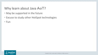 Copyright © 2017, Oracle and/or its affiliates. All rights reserved. |
Why learn about Java ＡｏＴ?
• May be supported in the future
• Excuse to study other HotSpot technologies
• Fun
 