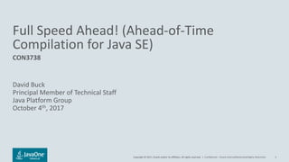 Copyright © 2017, Oracle and/or its affiliates. All rights reserved. |Copyright © 2017, Oracle and/or its affiliates. All rights reserved. |
Full Speed Ahead! (Ahead-of-Time
Compilation for Java SE)
CON3738
David Buck
Principal Member of Technical Staff
Java Platform Group
October 4th, 2017
Confidential – Oracle Internal/Restricted/Highly Restricted 3
 