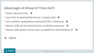 Copyright © 2017, Oracle and/or its affiliates. All rights reserved. |
Advantages of Ahead of Time (AoT)
• Faster startup times ★
• Less time to peak performance / steady state ★
• Less runtime compilation overhead (CPU / memory) ★
• Native code can be shared across multiple processes ★
• Native code performance even on platforms that disallow JIT ★
★ YMMV
 