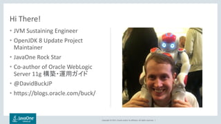 Copyright © 2017, Oracle and/or its affiliates. All rights reserved. |
• JVM Sustaining Engineer
• OpenJDK 8 Update Project
Maintainer
• JavaOne Rock Star
• Co-author of Oracle WebLogic
Server 11g 構築・運用ガイド
• @DavidBuckJP
• https://blogs.oracle.com/buck/
Hi There!
 