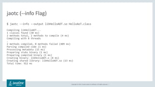 Copyright © 2017, Oracle and/or its affiliates. All rights reserved. |
$ jaotc --info --output libHelloAOT.so HelloAoT.class
Compiling libHelloAOT...
1 classes found (30 ms)
2 methods total, 2 methods to compile (4 ms)
Compiling with 8 threads
.
2 methods compiled, 0 methods failed (409 ms)
Parsing compiled code (1 ms)
Processing metadata (15 ms)
Preparing stubs binary (1 ms)
Preparing compiled binary (1 ms)
Creating binary: libHelloAOT.o (8 ms)
Creating shared library: libHelloAOT.so (13 ms)
Total time: 912 ms
jaotc (--info Flag)
 