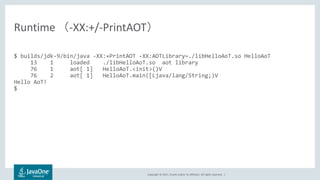 Copyright © 2017, Oracle and/or its affiliates. All rights reserved. |
$ builds/jdk-9/bin/java -XX:+PrintAOT -XX:AOTLibrary=./libHelloAoT.so HelloAoT
13 1 loaded ./libHelloAoT.so aot library
76 1 aot[ 1] HelloAoT.<init>()V
76 2 aot[ 1] HelloAoT.main([Ljava/lang/String;)V
Hello AoT!
$
Runtime （-XX:+/-PrintAOT）
 