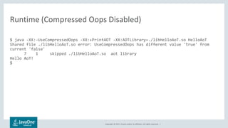 Copyright © 2017, Oracle and/or its affiliates. All rights reserved. |
$ java -XX:-UseCompressedOops -XX:+PrintAOT -XX:AOTLibrary=./libHelloAoT.so HelloAoT
Shared file ./libHelloAoT.so error: UseCompressedOops has different value 'true' from
current 'false'
7 1 skipped ./libHelloAoT.so aot library
Hello AoT!
$
Runtime (Compressed Oops Disabled)
 