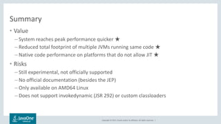 Copyright © 2017, Oracle and/or its affiliates. All rights reserved. |
Summary
• Value
– System reaches peak performance quicker ★
– Reduced total footprint of multiple JVMs running same code ★
– Native code performance on platforms that do not allow JIT ★
• Risks
– Still experimental, not officially supported
– No official documentation (besides the JEP)
– Only available on AMD64 Linux
– Does not support invokedynamic (JSR 292) or custom classloaders
 
