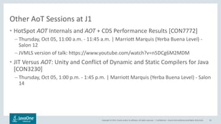 Copyright © 2017, Oracle and/or its affiliates. All rights reserved. |
Other AoT Sessions at J1
• HotSpot AOT Internals and AOT + CDS Performance Results [CON7772]
– Thursday, Oct 05, 11:00 a.m. - 11:45 a.m. | Marriott Marquis (Yerba Buena Level) -
Salon 12
– JVMLS version of talk: https://www.youtube.com/watch?v=n5DCg6M2MDM
• JIT Versus AOT: Unity and Conflict of Dynamic and Static Compilers for Java
[CON3230]
– Thursday, Oct 05, 1:00 p.m. - 1:45 p.m. | Marriott Marquis (Yerba Buena Level) - Salon
14
Confidential – Oracle Internal/Restricted/Highly Restricted 95
 