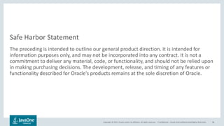 Copyright © 2017, Oracle and/or its affiliates. All rights reserved. |
Safe Harbor Statement
The preceding is intended to outline our general product direction. It is intended for
information purposes only, and may not be incorporated into any contract. It is not a
commitment to deliver any material, code, or functionality, and should not be relied upon
in making purchasing decisions. The development, release, and timing of any features or
functionality described for Oracle’s products remains at the sole discretion of Oracle.
Confidential – Oracle Internal/Restricted/Highly Restricted 98
 