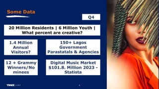 2
© 2022
Some Data
20 Million Residents | 6 Million Youth |
What percent are creative?
12 + Grammy
Winners/No
minees
150+ Lagos
Government
Parastatals & Agencies
Q4
1.4 Million
Annual
Visitors?
Digital Music Market
$101.8. Million 2023 -
Statista
 