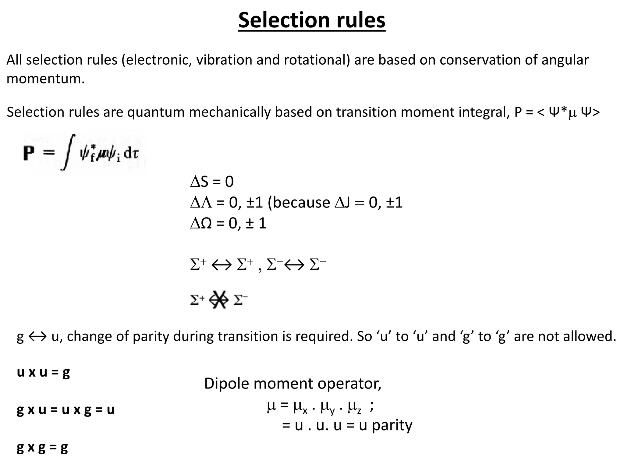 Selection rules
DS = 0
D = 0, ±1 (because DJ = 0, ±1
DΩ = 0, ± 1
S+ ↔ S+ , S-↔ S-
g ↔ u, change of parity during transition is required. So ‘u’ to ‘u’ and ‘g’ to ‘g’ are not allowed.
All selection rules (electronic, vibration and rotational) are based on conservation of angular
momentum.
Selection rules are quantum mechanically based on transition moment integral, P = < Ψ*m Ψ>
u x u = g
g x u = u x g = u
g x g = g
Dipole moment operator,
m = mx . my . mz ;
= u . u. u = u parity
 