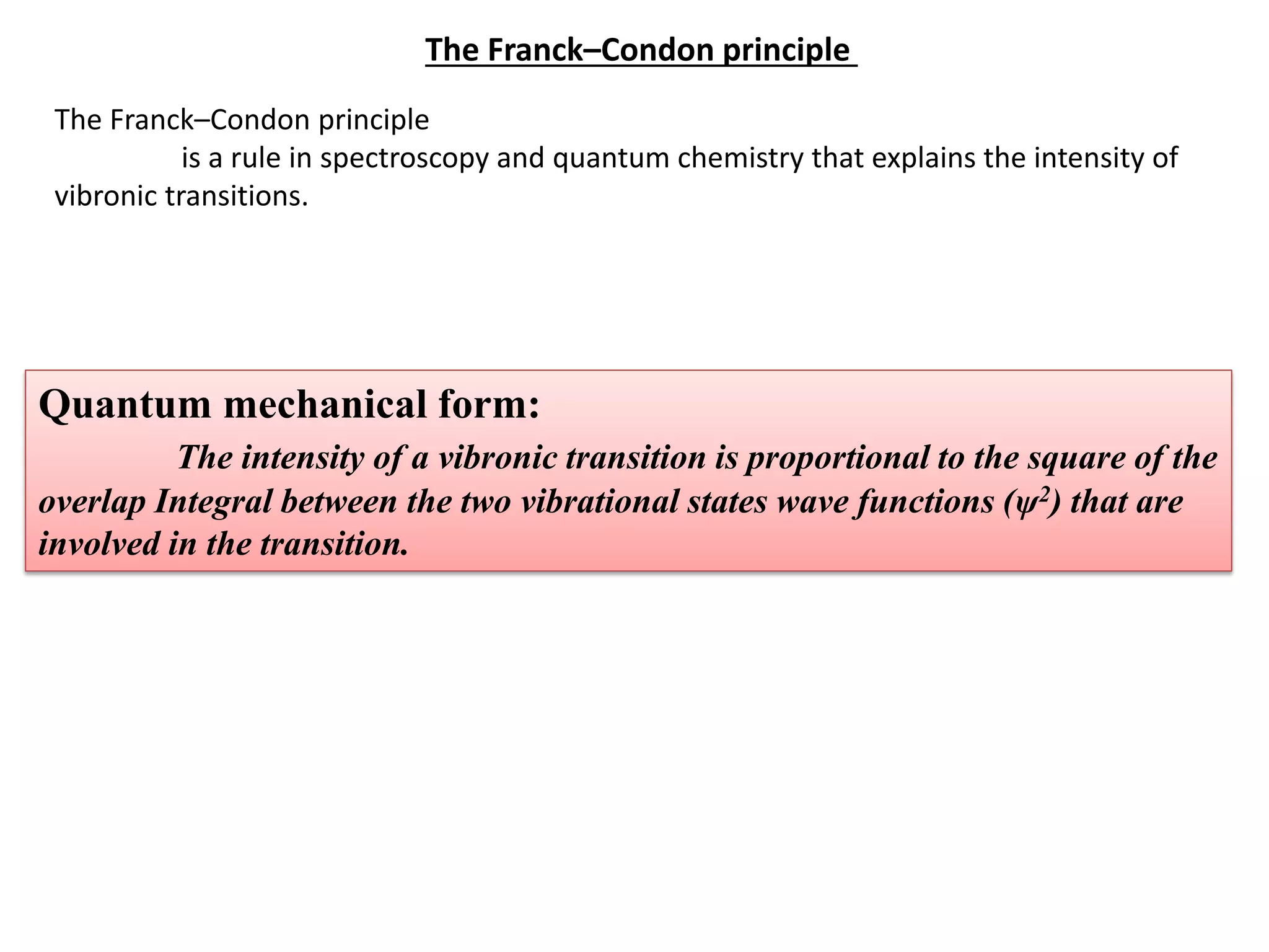 The Franck–Condon principle
is a rule in spectroscopy and quantum chemistry that explains the intensity of
vibronic transitions.
The Franck–Condon principle
Quantum mechanical form:
The intensity of a vibronic transition is proportional to the square of the
overlap Integral between the two vibrational states wave functions (ψ2) that are
involved in the transition.
 