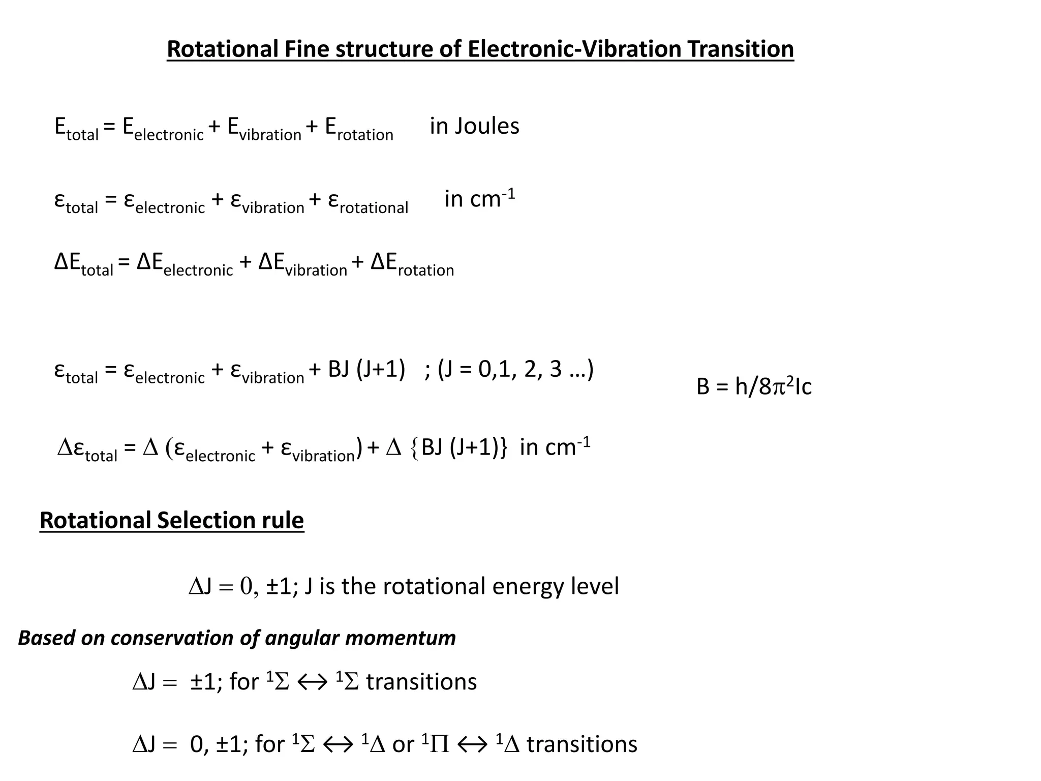 Rotational Fine structure of Electronic-Vibration Transition
Etotal = Eelectronic + Evibration + Erotation in Joules
εtotal = εelectronic + εvibration + εrotational in cm-1
ΔEtotal = ΔEelectronic + ΔEvibration + ΔErotation
εtotal = εelectronic + εvibration + BJ (J+1) ; (J = 0,1, 2, 3 …)
B = h/8p2Ic
Dεtotal = D (εelectronic + εvibration)+ D {BJ (J+1)} in cm-1
Rotational Selection rule
DJ = 0, ±1; J is the rotational energy level
DJ = ±1; for 1S ↔ 1S transitions
DJ = 0, ±1; for 1S ↔ 1D or 1P ↔ 1D transitions
Based on conservation of angular momentum
 