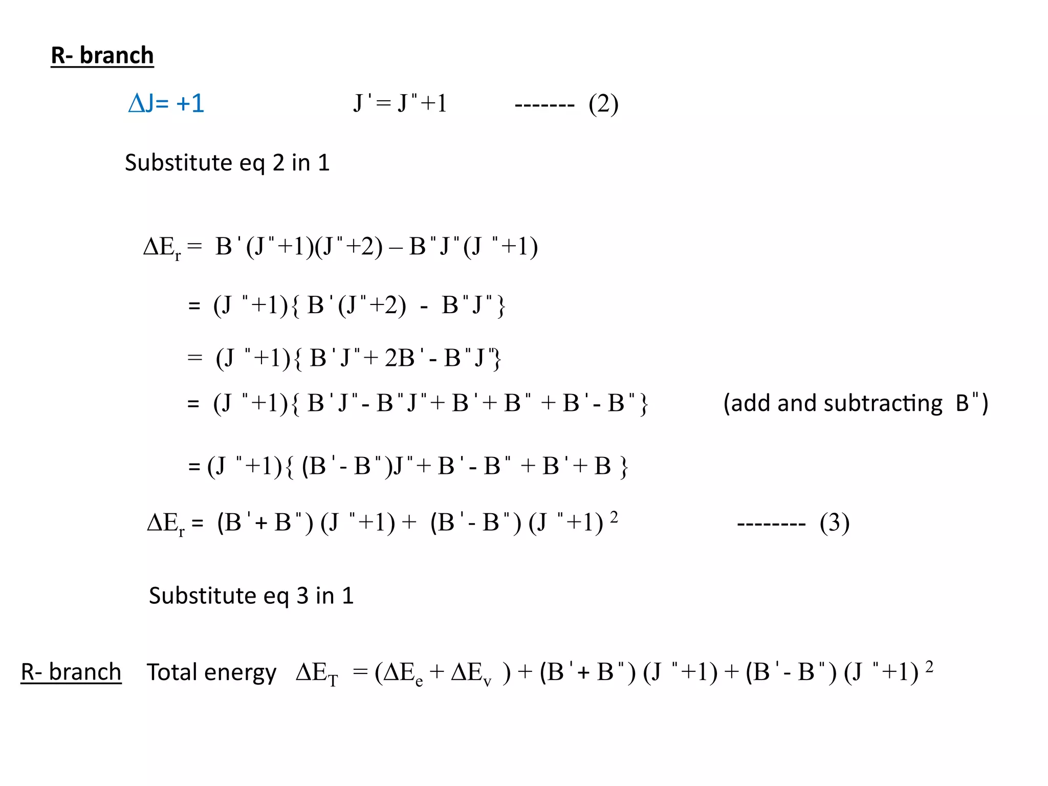 DJ= +1 J ̍ = J ̎ +1 ------- (2)
DEr = B ̍ (J ̎ +1)(J ̎ +2) – B ̎ J ̎ (J ̎ +1)
Substitute eq 2 in 1
= (J ̎ +1){ B ̍ (J ̎ +2) - B ̎ J ̎ }
= (J ̎ +1){ B ̍ J ̎ + 2B ̍ - B ̎ J ̎}
= (J ̎ +1){ B ̍ J ̎ - B ̎ J ̎ + B ̍ + B ̎ + B ̍ - B ̎ } (add and subtracting B ̎)
= (J ̎ +1){ (B ̍- B ̎ )J ̎ + B ̍ - B ̎ + B ̍ + B }
DEr = (B ̍+ B ̎ ) (J ̎ +1) + (B ̍- B ̎ ) (J ̎ +1) 2 -------- (3)
Substitute eq 3 in 1
Total energy DET = (DEe + DEv ) + (B ̍+ B ̎ ) (J ̎ +1) + (B ̍- B ̎ ) (J ̎ +1) 2
R- branch
R- branch
 
