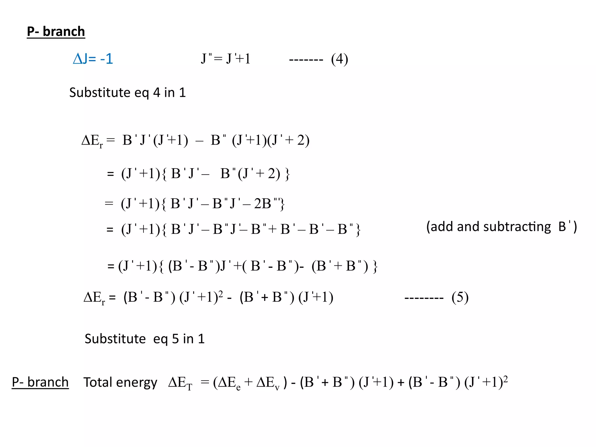 DJ= -1 J ̎ = J ̍+1 ------- (4)
DEr = B ̍ J ̍ (J ̍+1) – B ̎ (J ̍+1)(J ̍ + 2)
Substitute eq 4 in 1
= (J ̍ +1){ B ̍ J ̍ – B ̎ (J ̍ + 2) }
= (J ̍ +1){ B ̍ J ̍ – B ̎ J ̍ – 2B ̎ ̍}
= (J ̍ +1){ B ̍ J ̍ – B ̎ J ̍– B ̎ + B ̍ – B ̍ – B ̎ } (add and subtracting B ̍)
= (J ̍ +1){ (B ̍- B ̎ )J ̍ +( B ̍ - B ̎ )- (B ̍ + B ̎ ) }
DEr = (B ̍- B ̎ ) (J ̍ +1)2 - (B ̍+ B ̎ ) (J ̍+1) -------- (5)
Substitute eq 5 in 1
Total energy DET = (DEe + DEv ) - (B ̍+ B ̎ ) (J ̍+1) + (B ̍- B ̎ ) (J ̍ +1)2
P- branch
P- branch
 