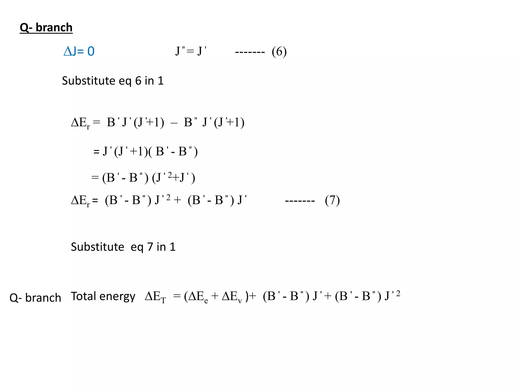 DJ= 0 J ̎ = J ̍ ------- (6)
DEr = B ̍ J ̍ (J ̍+1) – B ̎ J ̍ (J ̍+1)
Substitute eq 6 in 1
= J ̍ (J ̍ +1)( B ̍ - B ̎ )
= (B ̍ - B ̎ ) (J ̍ 2+J ̍ )
DEr = (B ̍ - B ̎ ) J ̍ 2 + (B ̍ - B ̎ ) J ̍ ------- (7)
Substitute eq 7 in 1
Total energy DET = (DEe + DEv )+ (B ̍ - B ̎ ) J ̍ + (B ̍ - B ̎ ) J ̍ 2
Q- branch
Q- branch
 