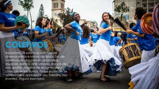 Apoiamos 24 coletivos distintos, de
diversos estilos e ramos de atuação: de
coletivos de arquitetura urbanística,
musicais, dança, arte urbana, dança de
rua, grafite, projetos de esportes para
crianças, entre outros. Todos puderam se
apresentar e apresentar seu trabalho nos
eventos. Alguns exemplos:
COLETIVOS
 