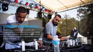 Coletivo que promove a cultura da
música eletrônica alternativa e das rádios
de bairro. Montou uma rádio ao vivo com
participação popular e apresentou-se no
palco principal.
coletivo metanol fm
 