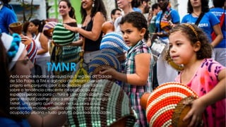 Após amplo estudo e pesquisa nas 5 regiões da cidade
de São Paulo, a TIM e agência decidiram criar um
projeto em conjunto com a sociedade que falasse
sobre a tendência crescente de ocupação dos
espaços públicos para cultura e lazer com objetivo de
gerar residual positivo para a marca. Com isso, surgiu o
TMNR, um projeto que nasceu na rua, para a rua,
envolvendo músico, coletivos artísticos e culturais e
ocupação urbana – tudo gratuito para toda a cidade.
TMNR
 