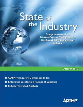 State of
              the
                  Industry          Enterprise views of the
                               Telecom Expense Management &
                                Wireless Mobility Management
                                           Industry




                                                 October 2010


n AOTMP’s Industry Confidence Index
n Enterprise Satisfaction Ratings of Suppliers
n Industry Trends & Analysis
 