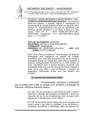 RICARDO SALGADO – ADVOGADO
Av. Dr. Antonio Maria de Laet, nº 101, Tucuruvi, São Paulo, SP, CEP.: 02240-000
Tel.: 6261-40-92 e 6261-48-57 e-mail: ricardosalgado@terra.com.br

“87022639 – DANOS MATERIAIS E DANOS MORAIS – LER –
TEORIA DA RESPONSABILIDADE OBJETIVA – No âmbito do
direito do trabalho, a questão relativa à indenização por
acometimento de doença profissional deve ser resolvida sob o
enfoque da responsabilidade civil, que se caracteriza pela
presença de três elementos: o ato ilícito, o dano e o nexo
causal. (TRT 12ª R. – RO-V 05882-2003-001-12-00-1
(00747/2005) – Florianópolis – 2ª T. – Relª Marta Maria Vilalba
Fabre – J. 17.12.2004)
DATA DE JULGAMENTO: 08/08/2006
RELATOR(A): RAFAEL E. PUGLIESE RIBEIRO
ACÓRDÃO Nº: 20060592006
PROCESSO Nº: 00503-2000-433-02-00-6
TURMA: 6ª TRT 2ª REGIÃO

ANO: 2006

Dano moral. Doença profissional. Caracterização da culpa do
empregador pela negligência na adoção de medidas
preventivas, bem como pela imprudência no ato de manter o
empregado doente em função que exige esforço repetitivo e
posturas antiergonômicas. Ferimento de um bem jurídico da
maior importância para a pessoa humana, causando uma
perturbação emocional que não cessará facilmente. Inegável a
lesão moral que afeta a vida profissional e pessoal do
trabalhador. Indenização devida pelo fato objetivo das
seqüelas.”

DO QUANTUM INDENIZATÓRIO
Primeiramente, esclarece o reclamante
que os artigos 949 e 950 do Código Civil, prevêem a obrigação de
indenizar, conforme transcrito abaixo:
“Art. 949. No caso de lesão ou outra ofensa à saúde, o ofensor
indenizará o ofendido das despesas do tratamento e dos lucros
cessantes até ao fim da convalescença, além de algum outro
prejuízo que o ofendido prove haver sofrido.
Art. 950. Se da ofensa resultar defeito pelo qual o ofendido não
possa exercer o seu ofício ou profissão, ou se lhe diminua a
capacidade de trabalho, a indenização, além das despesas do
10

 