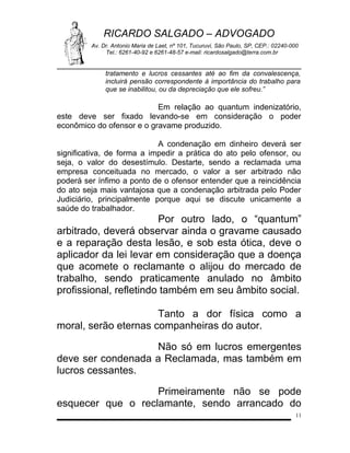 RICARDO SALGADO – ADVOGADO
Av. Dr. Antonio Maria de Laet, nº 101, Tucuruvi, São Paulo, SP, CEP.: 02240-000
Tel.: 6261-40-92 e 6261-48-57 e-mail: ricardosalgado@terra.com.br

tratamento e lucros cessantes até ao fim da convalescença,
incluirá pensão correspondente à importância do trabalho para
que se inabilitou, ou da depreciação que ele sofreu.”

Em relação ao quantum indenizatório,
este deve ser fixado levando-se em consideração o poder
econômico do ofensor e o gravame produzido.
A condenação em dinheiro deverá ser
significativa, de forma a impedir a prática do ato pelo ofensor, ou
seja, o valor do desestímulo. Destarte, sendo a reclamada uma
empresa conceituada no mercado, o valor a ser arbitrado não
poderá ser ínfimo a ponto de o ofensor entender que a reincidência
do ato seja mais vantajosa que a condenação arbitrada pelo Poder
Judiciário, principalmente porque aqui se discute unicamente a
saúde do trabalhador.

Por outro lado, o “quantum”
arbitrado, deverá observar ainda o gravame causado
e a reparação desta lesão, e sob esta ótica, deve o
aplicador da lei levar em consideração que a doença
que acomete o reclamante o alijou do mercado de
trabalho, sendo praticamente anulado no âmbito
profissional, refletindo também em seu âmbito social.
Tanto a dor física como a
moral, serão eternas companheiras do autor.
Não só em lucros emergentes
deve ser condenada a Reclamada, mas também em
lucros cessantes.
Primeiramente não se pode
esquecer que o reclamante, sendo arrancado do
11

 