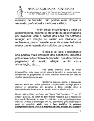 RICARDO SALGADO – ADVOGADO
Av. Dr. Antonio Maria de Laet, nº 101, Tucuruvi, São Paulo, SP, CEP.: 02240-000
Tel.: 6261-40-92 e 6261-48-57 e-mail: ricardosalgado@terra.com.br

mercado de trabalho, não poderá mais almejar a
ascensão profissional e melhores salários.
Além disso, é sabido que o valor da
aposentadoria, mesmo se tratando de aposentadoria
por invalidez, com o passar dos anos vai sofrendo
redução em relação ao salário em atividade do
reclamante, pois o reajuste anual da aposentadoria é
menor que o reajuste dos salários da categoria.
E não e só, pois o reclamante
não poderá mais desfrutar dos benefícios impostos
pela convenção coletiva de trabalho, que determina o
pagamento do auxilio refeição, auxilio cesta
alimentação, etc.... .
Por estes motivos além do valor
indenizatório pelo dano moral, deverá também a reclamada ser
condenada ao pagamento de dano material, revestido em pensão
vitalícia pago de uma só vez.
Conforme exposto acima, a reparação
do dano moral tem caráter punitivo e compensatório, ou seja, punir o
ofensor e compensar em pecúnia o dano sofrido, ante a
impossibilidade de retornar ao estado anterior à lesão sofrida.
Maria Helena Diniz, in Curso de Direito Civil Brasileiro, 7º vol. 9ª
edição, Saraiva, ao tratar do dano moral, ressalva que a reparação
tem sua dupla função, a penal “constituindo uma sanção imposta ao
ofensor, visando à diminuição de seu patrimônio, pela indenização
paga ao ofendido, visto que o bem jurídico da pessoa
(integridade física, moral e intelectual) não poderá ser violado
12

 