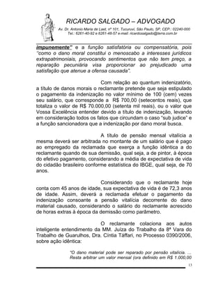 RICARDO SALGADO – ADVOGADO
Av. Dr. Antonio Maria de Laet, nº 101, Tucuruvi, São Paulo, SP, CEP.: 02240-000
Tel.: 6261-40-92 e 6261-48-57 e-mail: ricardosalgado@terra.com.br

impunemente” e a função satisfatória ou compensatória, pois
‘‘como o dano moral constitui o menoscabo a interesses jurídicos
extrapatrimoniais, provocando sentimentos que não tem preço, a
reparação pecuniária visa proporcionar ao prejudicado uma
satisfação que atenue a ofensa causada”.
Com relação ao quantum indenizatório,
a título de danos morais o reclamante pretende que seja estipulado
o pagamento da indenização no valor mínimo de 100 (cem) vezes
seu salário, que corresponde a R$ 700,00 (setecentos reais), que
totaliza o valor de R$ 70.000,00 (setenta mil reais), ou o valor que
Vossa Excelência entender devido a título de indenização, levando
em consideração todos os fatos que circundam o caso “sub judice” e
a função sancionadora que a indenização por dano moral busca.
A título de pensão mensal vitalícia a
mesma deverá ser arbitrada no montante de um salário que é pago
ao empregado da reclamada que exerça a função idêntica a do
reclamante quando de sua demissão, qual seja, a de pintor, à época
do efetivo pagamento, considerando a média de expectativa de vida
do cidadão brasileiro conforme estatística do IBGE, qual seja, de 70
anos.
Considerando que o reclamante hoje
conta com 45 anos de idade, sua expectativa de vida é de 72,3 anos
de idade. Assim, deverá a reclamada efetuar o pagamento da
indenização consoante a pensão vitalícia decorrente do dano
material causado, considerando o salário do reclamante acrescido
de horas extras à época da demissão como parâmetro.
O reclamante colaciona aos autos
inteligente entendimento da MM. Juíza do Trabalho da 8ª Vara do
Trabalho de Guarulhos, Dra. Cíntia Táffari, no Processo 0390/2006,
sobre ação idêntica:
“O dano material pode ser reparado por pensão vitalícia. ...
Resta arbitrar um valor mensal (ora definido em R$ 1.000,00
13

 