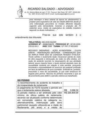 RICARDO SALGADO – ADVOGADO
Av. Dr. Antonio Maria de Laet, nº 101, Tucuruvi, São Paulo, SP, CEP.: 02240-000
Tel.: 6261-40-92 e 6261-48-57 e-mail: ricardosalgado@terra.com.br

para recompor a faixa salarial da época do afastamento) e
projetar pela expectativa de vida da cidadã deferindo desde já
uma indenização pecuniária no modelo diferente daquela
sugerido pela demandante. Autorizo a projeção até 70
(setenta) anos, média de expectativa do cidadão brasileiro
segundo os atuais indicadores, ...”

Frise-se

que

este

também

é

o

entendimento dos tribunais:
“RELATOR(A): NELSON NAZAR
ACÓRDÃO Nº: 20060728072 PROCESSO Nº: 00100-2006255-02-00-3
ANO: 2006 TURMA: 12ª TRT 2ª REGIÃO
RECURSO ORDINÁRIO - AÇÃO ACIDENTÁRIA - CULPA
GRAVE - INDENIZAÇÃO DEFERIDA - CONDENAÇÃO QUE
SE AMPLIA PARA QUE SE CONCEDA PENSÃO VITALÍCIA.
Tendo sofrido o reclamante lesão irreversível (perda da visão
do olho esquerdo e diminuição da visão no olho direito), em
razão de acidente ocorrido no desempenho de sua atividade
laboral, pouco importa haver o laudo pericial atestado nexo de
causalidade somente em relação à vista perdida, porquanto
inconteste a impossibilidade do exercício de qualquer profissão
em face da deficiência de que é portador. Entende-se, portanto,
presumido o nexo de causalidade, já que este tampouco foi
negado pela perícia. Recurso do primeiro recorrente a que se
dá provimento para deferir a pensão vitalícia ao trabalhador.

DO PEDIDO
1) reconhecimento do acidente do trabalho e
da incapacidade do reclamante
2) pagamento do FGTS durante o período em
que o reclamante esteve afastado.
3) pensão vitalícia a ser arbitrada pelo valor
mínimo do último salário do reclamante,
devendo ser atualizado conforme determinado
em convenção coletiva da categoria ou,
alternativamente, indenização pelo dano
patrimonial causado utilizando-se a idade do
Reclamante (45 anos) e a média de

R$ 3.096,32
R$ 226.800,00

14

 