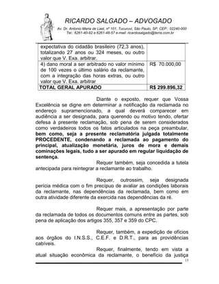 RICARDO SALGADO – ADVOGADO
Av. Dr. Antonio Maria de Laet, nº 101, Tucuruvi, São Paulo, SP, CEP.: 02240-000
Tel.: 6261-40-92 e 6261-48-57 e-mail: ricardosalgado@terra.com.br

expectativa do cidadão brasileiro (72,3 anos),
totalizando 27 anos ou 324 meses, ou outro
valor que V. Exa. arbitrar.
4) dano moral a ser arbitrado no valor mínimo
de 100 vezes o último salário da reclamante,
com a integração das horas extras, ou outro
valor que V. Exa. arbitrar
TOTAL GERAL APURADO

R$ 70.000,00

R$ 299.896,32

Diante o exposto, requer que Vossa
Excelência se digne em determinar a notificação da reclamada no
endereço supramencionado, a qual deverá comparecer em
audiência a ser designada, para querendo ou motivo tendo, ofertar
defesa à presente reclamação, sob pena de serem considerados
como verdadeiros todos os fatos articulados na peça preambular,
bem como, seja a presente reclamatória julgada totalmente
PROCEDENTE, condenando a reclamada ao pagamento do
principal, atualização monetária, juros de mora e demais
cominações legais, tudo a ser apurado em regular liquidação de
sentença.
Requer também, seja concedida a tutela
antecipada para reintegrar a reclamante ao trabalho.
Requer, outrossim, seja designada
perícia médica com o fim precípuo de avaliar as condições laborais
da reclamante, nas dependências da reclamada, bem como em
outra atividade diferente da exercida nas dependências da ré.
Requer mais, a apresentação por parte
da reclamada de todos os documentos comuns entre as partes, sob
pena de aplicação dos artigos 355, 357 e 359 do CPC.
Requer, também, a expedição de ofícios
aos órgãos do I.N.S.S., C.E.F. e D.R.T., para as providências
cabíveis.
Requer, finalmente, tendo em vista a
atual situação econômica da reclamante, o benefício da justiça
15

 