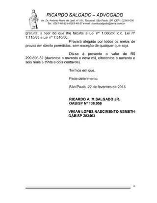 RICARDO SALGADO – ADVOGADO
Av. Dr. Antonio Maria de Laet, nº 101, Tucuruvi, São Paulo, SP, CEP.: 02240-000
Tel.: 6261-40-92 e 6261-48-57 e-mail: ricardosalgado@terra.com.br

gratuita, a teor do que lhe faculta a Lei nº 1.060/50 c.c. Lei nº
7.115/83 e Lei nº 7.510/86.
Provará alegado por todos os meios de
provas em direito permitidas, sem exceção de qualquer que seja.
Dá-se à presente o valor de R$
299.896,32 (duzentos e noventa e nove mil, oitocentos e noventa e
seis reais e trinta e dois centavos).
Termos em que,
Pede deferimento.
São Paulo, 22 de fevereiro de 2013
RICARDO A. M.SALGADO JR.
OAB/SP Nº 138.058
VIVIAN LOPES NASCIMENTO NEMETH
OAB/SP 283463

16

 