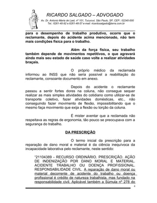 RICARDO SALGADO – ADVOGADO
Av. Dr. Antonio Maria de Laet, nº 101, Tucuruvi, São Paulo, SP, CEP.: 02240-000
Tel.: 6261-40-92 e 6261-48-57 e-mail: ricardosalgado@terra.com.br

para o desempenho de trabalho produtivo, ocorre que o
reclamante, depois do acidente acima mencionado, não tem
mais condições física para o trabalho.
Além da força física, seu trabalho
também depende de movimentos repetitivos, o que agravará
ainda mais seu estado de saúde caso volte a realizar atividades
braçais.
O próprio médico da reclamada
informou ao INSS que não seria possível a reabilitação do
reclamante, consoante documento em anexo.
Depois do acidente o reclamante
passou a sentir fortes dores na coluna, não consegue sequer
realizar as mais simples atividades do cotidiano como utilizar-se de
transporte coletivo, fazer atividades domésticas, etc., não
conseguindo fazer movimento de flexão, impossibilitando que o
mesmo faça movimento que exija a flexão ou torção da coluna.
É mister aventar que a reclamada não
respeitava as regras de ergonomia, tão pouco se preocupava com a
segurança do trabalho.
DA PRESCRIÇÃO
O termo inicial da prescrição para a
reparação de dano moral e material é da ciência inequívoca da
incapacidade laborativa pelo reclamante, neste sentido:
“21104389 - RECURSO ORDINÁRIO. PRESCRIÇÃO. AÇÃO
DE INDENIZAÇÃO POR DANO MORAL E MATERIAL.
ACIDENTE TRABALHO OU DOENÇA PROFISSIONAL.
RESPONSABILIDADE CIVIL. A reparação de dano moral ou
material decorrente de acidente do trabalho ou doença
profissional é crédito de natureza trabalhista, mas fundado na
responsabilidade civil. Aplicável também a Súmula nº 278 do
4

 