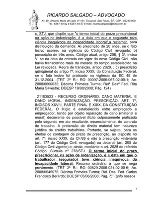 RICARDO SALGADO – ADVOGADO
Av. Dr. Antonio Maria de Laet, nº 101, Tucuruvi, São Paulo, SP, CEP.: 02240-000
Tel.: 6261-40-92 e 6261-48-57 e-mail: ricardosalgado@terra.com.br

c. STJ, que dispõe que "o termo inicial do prazo prescricional
na ação de indenização, é a data em que o segurado teve
ciência inequívoca da incapacidade laboral",a reclamar, para
distribuição da demanda: A) prescrição de 20 anos, se o fato
lesivo ocorreu na vigência do Código Civil revogado; b)
prescrição de três anos, Código atual, artigo 206, § 3º, inciso
V, se na data da entrada em vigor do novo Código Civil, não
havia transcorrido mais da metade do tempo estabelecido na
Lei revogada. Regra de transição, artigo 2028. ; c) prescrição
qüinqüenal do artigo 7º, inciso XXIX, da Constituição Federal,
se o fato lesivo foi praticado na vigência da EC 45 de
31.12.2004. (TRT 2ª R.; RO 00097-2006-067-02-00-1; Ac.
2008/0660635; Décima Primeira Turma; Relª Desª Fed. Rita
Maria Silvestre; DOESP 19/08/2008; Pág. 124)
21103523 - RECURSO ORDINÁRIO. DANO MATERIAL E
DANO MORAL. INDENIZAÇÃO. PRESCRIÇÃO. ART. 7º,
INCISOS XXVIII, PARTE FINAL E XXIX, DA CONSTITUIÇÃO
FEDERAL. O litígio é estabelecido entre empregado e
empregador, tendo por objeto reparação de dano (material e
moral) decorrente de possível ilícito culposamente praticado
pelo segundo em ato resultante, essencialmente, do contrato
de trabalho. A pretensão de direito material tem natureza
jurídica de crédito trabalhista. Portanto, se sujeita, para os
efeitos de contagem de prazo de prescrição, ao disposto no
art. 7º, inciso XXIX, da CF/88 e não à prescrição vintenária
(art. 177 do Código Civil, revogado) ou decenal (art. 205 do
Código Civil vigente) e, ainda, mediante o art. 2028 do referido
Código. Súmula nº 278/STJ. O termo inicial do prazo
prescricional, na ação de indenização, é a data em que o
trabalhador (segurado) teve ciência inequívoca da
incapacidade laboral. Recurso ordinário a que se nega
provimento. (TRT 2ª R.; RO 00829-2006-021-02-00-6; Ac.
2008/0645075; Décima Primeira Turma; Rel. Des. Fed. Carlos
Francisco Berardo; DOESP 05/08/2008; Pág. 7)” (grifo nosso)

5

 