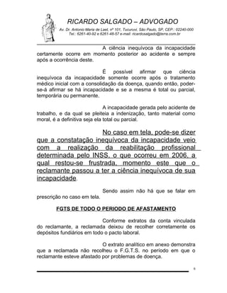 RICARDO SALGADO – ADVOGADO
Av. Dr. Antonio Maria de Laet, nº 101, Tucuruvi, São Paulo, SP, CEP.: 02240-000
Tel.: 6261-40-92 e 6261-48-57 e-mail: ricardosalgado@terra.com.br

A ciência inequívoca da incapacidade
certamente ocorre em momento posterior ao acidente e sempre
após a ocorrência deste.
É possível afirmar que ciência
inequívoca da incapacidade somente ocorre após o tratamento
médico inicial com a consolidação da doença, quando então, poderse-á afirmar se há incapacidade e se a mesma é total ou parcial,
temporária ou permanente.
A incapacidade gerada pelo acidente de
trabalho, e da qual se pleiteia a indenização, tanto material como
moral, é a definitiva seja ela total ou parcial.

No caso em tela, pode-se dizer
que a constatação inequívoca da incapacidade veio
com a realização da reabilitação profissional
determinada pelo INSS, o que ocorreu em 2006, a
qual restou-se frustrada, momento este que o
reclamante passou a ter a ciência inequívoca de sua
incapacidade.
Sendo assim não há que se falar em
prescrição no caso em tela.
FGTS DE TODO O PERIODO DE AFASTAMENTO
Conforme extratos da conta vinculada
do reclamante, a reclamada deixou de recolher corretamente os
depósitos fundiários em todo o pacto laboral.
O extrato analítico em anexo demonstra
que a reclamada não recolheu o F.G.T.S. no período em que o
reclamante esteve afastado por problemas de doença.
6

 