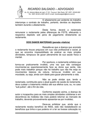 RICARDO SALGADO – ADVOGADO
Av. Dr. Antonio Maria de Laet, nº 101, Tucuruvi, São Paulo, SP, CEP.: 02240-000
Tel.: 6261-40-92 e 6261-48-57 e-mail: ricardosalgado@terra.com.br

O afastamento por acidente do trabalho
interrompe o contrato de trabalho, portanto, devidos os depósitos
também durante o afastamento.
Desta forma, deverá a reclamada
remunerar o reclamante pelas diferenças de FGTS, efetuando o
respectivo depósito sob pena de pagamento diretamente ao
reclamante.
DOS DANOS MATERIAIS (pensão vitalícia)
Ressalte-se que a doença que acomete
o reclamante trouxe prejuízos em sua vida profissional e social, já
que se encontra impossibilitado de praticar as mais simples
atividades, tampouco de gozar plenamente de sua saúde física e
mental.
Por oportuno, o reclamante enfatiza que
tornou-se praticamente inválido, uma vez que não consegue
movimentar-se espontaneamente face as dores que sente, não
pode mais trabalhar porque não há trabalho que não lhe exija os
movimentos básicos da coluna, tornou-se inválido em sua
mocidade, ou seja, ainda com idade para gozar plenamente a vida.
Não se pode olvidar que, tendo a
reclamada, contribuído para o atual quadro de saúde do reclamante,
deva custear o tratamento médico até sua efetiva cura, ou, no caso
“sub judice”, até o fim da vida.
Conforme exposto acima, a doença do
autor o incapacitou para as mais simples atividades cotidianas e em
decorrência da moléstia não mais poderá retornar ao mercado de
trabalho, devendo provavelmente aposentar-se por invalidez.
Deve-se enfatizar que, ainda que o
reclamante receba benefício do INSS, este não restabelecerá os
benefícios que tinha e que poderia vir a ter se tivesse colocação no
7

 