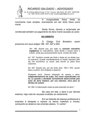 RICARDO SALGADO – ADVOGADO
Av. Dr. Antonio Maria de Laet, nº 101, Tucuruvi, São Paulo, SP, CEP.: 02240-000
Tel.: 6261-40-92 e 6261-48-57 e-mail: ricardosalgado@terra.com.br

A incapacidade física limita os
movimento mais simples, acarretando em dor tanto física como
moral.
Desta forma, deverá a reclamada ser
condenada também ao pagamento de dano moral causado ao autor.
DO DIREITO
O Código Civil
prescreve em seus artigos 186, 187, 927 e 944:

Brasileiro

assim

“Art. 186. Aquele que, por ação ou omissão voluntária,
negligência ou imprudência, violar direito e causar dano a
outrem, ainda que exclusivamente moral, comete ato ilícito.
Art. 187. Também comete ato ilícito o titular de um direito que,
ao exercê-lo, excede manifestamente os limites impostos pelo
seu fim econômico ou social, pela boa-fé ou pelos bons
costumes.
Art. 927. Aquele que, por ato ilícito (arts. 186 e 187), causar
dano a outrem, fica obrigado a repará-lo.
Parágrafo único. Haverá obrigação de reparar o dano,
independentemente de culpa, nos casos especificados em
lei, ou quando a atividade normalmente desenvolvida pelo
autor do dano implicar, por sua natureza, risco para os
direitos de outrem.
Art. 944. A indenização mede-se pela extensão do dano.”

No caso em tela, o dano é por demais
extenso, haja vista ter causado invalidez ao reclamante.
Em se tratando de doença profissional a
empresa é obrigada a reparar os danos materiais e morais,
consoante se observa nas ementas abaixo, “in verbis”:
9

 