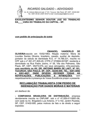 RICARDO SALGADO – ADVOGADO
Av. Dr. Antonio Maria de Laet, nº 101, Tucuruvi, São Paulo, SP, CEP.: 02240-000
Tel.: 6261-40-92 e 6261-48-57 e-mail: ricardosalgado@terra.com.br

EXCELENTÍSSIMO SENHOR DOUTOR JUIZ DO TRABALHO
DA____VARA DO TRABALHO DA CAPITAL - SP.

com pedido de antecipação de tutela

EMANOEL
VANDERLEI
DE
OLIVEIRA nascido em 15/02/1963, filiação materna: Maria de
,
Lourdes Santos Oliveira, brasileiro, casado, auxiliar de depósito,
portador da cédula de identidade R.G. nº 14.788.231, inscrito no
CPF sob o nº 261.271.805-20, CTPS nº 070684-00106ª, residente e
domiciliado na Rua Padre Josino, nº 58, Vila dos Palmares, São
Paulo, SP, CEP.: 05273-070, por seus advogados, infra-assinado,
com escritório na AV. DR. ANTONIO MARIA DE LAET, Nº 101,
TUCURUVI, SÃO PAULO, SP, CEP.: 02240-000, TEL.: 6261-4092
e 6261-4857, ONDE DEVERÁ RECEBER TODAS AS
NOTIFICAÇÕES,
PUBLICAÇÕES
E
INTIMAÇÕES,
vem
respeitosamente à presença de Vossa Excelência propor a presente

RECLAMAÇÃO TRABALHISTA COM PEDIDO DE
INDENIZAÇÃO POR DANOS MORAIS E MATERIAIS
em desfavor de:
- COMPANHIA BRASILEIRA DE DISTRIBUIÇÃO, empresa
devidamente inscrita no CNPJ/MF. sob o nº 47.508.411/0001-56,
com sede na Av. Brigadeiro Luiz Antonio, nº 3.142, Jardim Paulista,
SP, CEP. 01402-000, pelos motivos de fato e de direito a seguir
expostos:
1

 