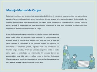Manejo Manual de Cargas
10
Podemos mencionar que os conceitos relacionados às técnicas de manuseio, levantamento e carregamento de
cargas sofreram mudanças importantes, durante os últimos tempos, principalmente depois da introdução dos
modelos biomecânicos, que demonstraram não haver muita vantagem na chamada técnica correta contra a
técnica errada. É importante que todo treinamento relacionado a esse item, considere os novos conceitos
ergonômicos relacionadas ao manuseio de cargas.
O uso da força mecânica para substituir o trabalho pesado ajuda a reduzir
estes riscos, além de contribuir para aumentar as oportunidades de
trabalho entre as pessoas com menos força muscular. Não é uma boa
ideia submeter o trabalhador a um trabalho pesado, tais serviços são
monótonos e cansativos, porém, algumas vezes são inevitáveis. Ao
levantar cargas pesadas, devem ser utilizadas as pernas e não as costas
como apoio e sustentação do movimento. Os ombros devem ser
posicionados para trás, com a coluna ereta e joelhos flexionados.
Mantenha a carga o mais perto possível do peito e aí endureça as pernas
para levantar a carga, mantendo as suas costas retas.
 