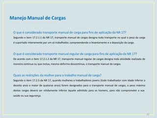 Manejo Manual de Cargas
12
O que é considerado transporte manual de carga para fins de aplicação da NR 17?
Segundo o item 17.2.1.1 da NR 17, transporte manual de cargas designa todo transporte no qual o peso da carga
é suportado inteiramente por um só trabalhador, compreendendo o levantamento e a deposição da carga.
O que é considerado transporte manual regular de carga para fins de aplicaçãoda NR 17?
De acordo com o item 17.2.1.2 da NR 17, transporte manual regular de cargas designa toda atividade realizada de
maneira contínua ou que inclua, mesmo deforma descontínua, o transporte manual de cargas.
Quais as restrições da mulher para o trabalho manual de carga?
Segundo o item 17.2.5 da NR 17, quando mulheres e trabalhadores jovens (todo trabalhador com idade inferior a
dezoito anos e maior de quatorze anos) forem designados para o transporte manual de cargas, o peso máximo
destas cargas deverá ser nitidamente inferior àquele admitido para os homens, para não comprometer a sua
saúde ou sua segurança.
 