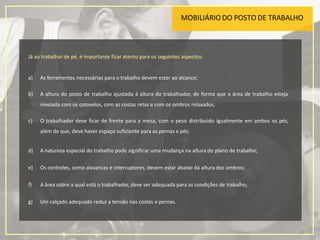 MOBILIÁRIO DO POSTO DE TRABALHO
17
Já ao trabalhar de pé, é importante ficar atento para os seguintes aspectos:
a) As ferramentas necessárias para o trabalho devem estar ao alcance;
b) A altura do posto de trabalho ajustada à altura do trabalhador, de forma que a área de trabalho esteja
nivelada com os cotovelos, com as costas retas e com os ombros relaxados;
c) O trabalhador deve ficar de frente para a mesa, com o peso distribuído igualmente em ambos os pés,
além de que, deve haver espaço suficiente para as pernas e pés;
d) A natureza especial do trabalho pode significar uma mudança na altura do plano de trabalho;
e) Os controles, como alavancas e interruptores, devem estar abaixo da altura dos ombros;
f) A área sobre a qual está o trabalhador, deve ser adequada para as condições de trabalho;
g) Um calçado adequado reduz a tensão nas costas e pernas.
 