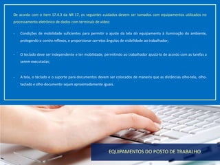 18
De acordo com o item 17.4.3 da NR 17, os seguintes cuidados devem ser tomados com equipamentos utilizados no
processamento eletrônico de dados com terminais de vídeo:
- Condições de mobilidade suficientes para permitir o ajuste da tela do equipamento à iluminação do ambiente,
protegendo-a contra reflexos, e proporcionar corretos ângulos de visibilidade ao trabalhador;
- O teclado deve ser independente e ter mobilidade, permitindo ao trabalhador ajustá-lo de acordo com as tarefas a
serem executadas;
- A tela, o teclado e o suporte para documentos devem ser colocados de maneira que as distâncias olho-tela, olho-
teclado e olho-documento sejam aproximadamente iguais.
EQUIPAMENTOS DO POSTO DE TRABALHO
 