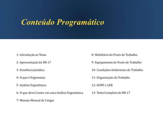 1- Introduçãoao Tema
2- Apresentação da NR 17
3- Existência Jurídica
4- O que é Ergonomia
5- Análise Ergonômica
6- O que deve Conter em uma Análise Ergonômica
7- Manejo Manual de Cargas
8- Mobiliáriodo Posto de Trabalho
9- Equipamento do Posto de Trabalho
10- CondiçõesAmbientais de Trabalho
11- Organização do Trabalho
12- DORT e LER
13- TextoCompletoda NR 17
 